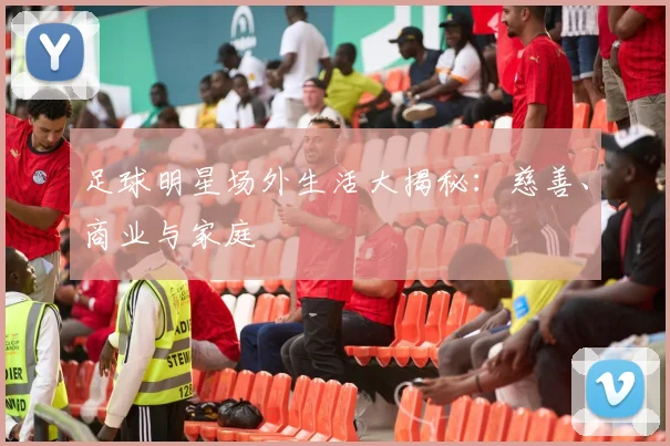 足球明星场外生活大揭秘：慈善、商业与家庭