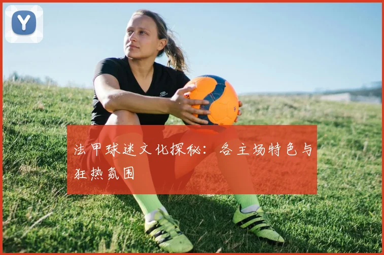 法甲球迷文化探秘：各主场特色与狂热氛围
