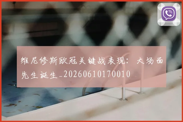 维尼修斯欧冠关键战表现：大场面先生诞生_20260610170010
