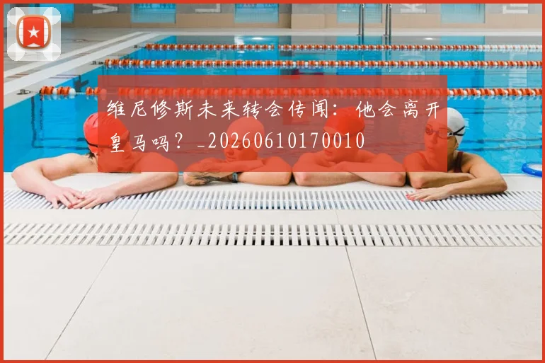 维尼修斯未来转会传闻：他会离开皇马吗？_20260610170010