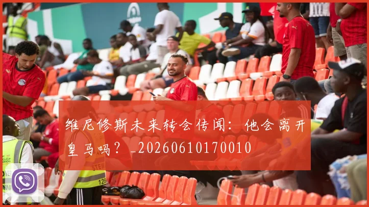 维尼修斯未来转会传闻：他会离开皇马吗？_20260610170010