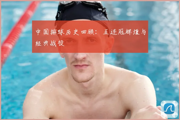 中国排球历史回顾:五连冠辉煌与经典战役